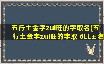 五行土金字zui
旺的字取名(五行土金字zui
旺的字取 🐱 名大全)